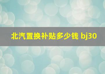 北汽置换补贴多少钱 bj30